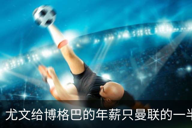 尤文给博格巴的年薪只曼联的一半 他不着急做决定